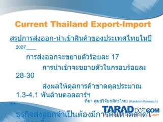 สรุปการส่งออก - นำเข้าสินค้าของประเทศไทยในปี  2007   การส่งออกจะขยายตัวร้อยละ  17  การนำเข้าจะขยายตัวในกรอบร้อยละ  28-30  ส่งผลให้ดุลการค้าขาดดุลประมาณ  1.3-4.1  พันล้านดอลลาร์ฯ **  ธุรกิจส่งออกจำเป็นต้องมีการค้นหาตลาดใหม่มากขึ้น เพื่อให้ทันต่อการแข่งขันที่รุนแรงมากยิ่งขึ้น ** Current Tha iland  Export-Import ที่มา ศูนย์วิจัยกสิกรไทย  (Kasikorn Research) 