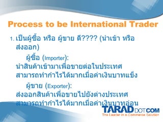 1.  เป็นผู้ซื้อ หรือ ผู้ขาย ดี ???? ( นำเข้า หรือ ส่งออก ) ผู้ซื้อ  ( Importer ) :  นำสินค้าเข้ามาเพื่อขายต่อในประเทศ สามารถทำกำไรได้มากเมื่อค่าเงินบาทแข็ง ผู้ขาย  ( Exporter ) :   ส่งออกสินค้าเพื่อขายไปยังต่างประเทศ สามารถทำกำไรได้มากเมื่อค่าเงินบาทอ่อน  Process to be International Trader 