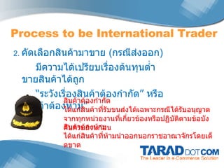 2.  คัดเลือกสินค้ามาขาย  ( กรณีส่งออก ) มีความได้เปรียบเรื่องต้นทุนต่ำ ขายสินค้าได้ถูก “ ระวังเรื่องสินค้าต้องกำกัด ”  หรือ  “ สินค้าต้องห้าม ” Process to be International Trader สินค้าต้องกำกัด ได้แก่สินค้าที่รับขนส่งได้เฉพาะกรณีได้รับอนุญาตจากทุกหน่วยงานที่เกี่ยวข้องหรือปฏิบัติตามข้อบังคับครบถ้วนก่อน สินค้าต้องห้าม ได้แก่สินค้าที่ห้ามนำออกนอกราชอาณาจักรโดยเด็ดขาด 