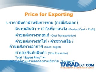 3.  ราคาสินค้าสำหรับการขาย  ( กรณีส่งออก ) ต้นทุนสินค้า  +  กำไรที่คาดหวัง  (Product Cost   + Profit)   ค่าขนส่งทางรถยนต์  (Cost Transportation) ค่าขนส่งทางรถไฟ  /  ค่าระวางเรือ  /  ค่าขนส่งทางอากาศ  (Cost Freight) ค่าประกันภัยสินค้า  (Cost Insurance) Total  “Export Price” >>  อย่างไรก็ตามแล้วแต่ตกลงตามเงื่อนไข  “ Incoterm” Price for Exporting 