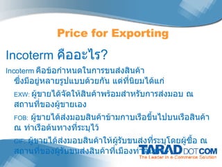 Incoterm  คืออะไร ? Incoterm  คือข้อกำหนดในการขนส่งสินค้า  ซึ่งมีอยู่หลายรูปแบบด้วยกัน แต่ที่นิยมได้แก่ EXW:  ผู้ขายได้จัดให้สินค้าพร้อมสำหรับการส่งมอบ ณ สถานที่ของผู้ขายเอง  FOB:   ผู้ขายได้ส่งมอบสินค้าข้ามกาบเรือขึ้นไปบนเรือสินค้า ณ ท่าเรือต้นทางที่ระบุไว้ CIF:   ผู้ขายได้ส่งมอบสินค้าให้ผู้รับขนส่งที่ระบุโดยผู้ซื้อ ณ สถานที่ของผู้รับขนส่งสินค้าที่เมืองท่าต้นทาง Price for Exporting 