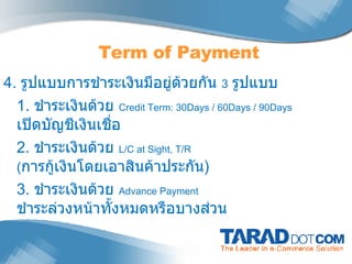 4.  รูปแบบการชำระเงินมีอยู่ด้วยกัน  3   รูปแบบ 1.  ชำระเงินด้วย  Credit Term: 30Days / 60Days / 90Days  เปิดบัญชีเงินเชื่อ 2.  ชำระเงินด้วย  L/C at Sight, T/R  ( การกู้เงินโดยเอาสินค้าประกัน ) 3.  ชำระเงินด้วย  Advance Payment  ชำระล่วงหน้าทั้งหมดหรือบางส่วน Term of Payment 