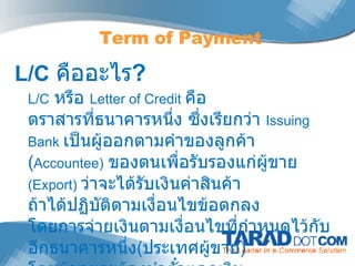 L/C   คืออะไร ?  L/C   หรือ  Letter of Credit  คือ   ตราสารที่ธนาคาร หนึ่ง ซึ่งเรียกว่า  Issuing Bank  เป็นผู้ออกตามคำของลูกค้า  ( Accountee)   ของตนเพื่อรับรองแก่ผู้ขาย   (Export)  ว่าจะได้รับเงินค่าสินค้า ถ้าได้ปฏิบัติตามเงื่อนไขข้อตกลง โดยการจ่ายเงินตามเงื่อนไขที่กำหนดไว้กับอีกธนาคารหนึ่ง ( ประเทศผู้ขาย )  โดยผู้ขายจะต้องนำตั๋วแลกเงิน พร้อมเอกสารการส่งออก Term of Payment 