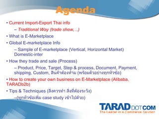 Agenda Current Import-Export Thai info Traditional Way (trade show, ..) What is E-Marketplace Global E-marketplace Info  Sample of E-marketplace (Vertical, Horizontal Market) Domestic-inter How they trade and sale (Process) Product, Price, Target, Step & process, Document, Payment, shipping, Custom,  สินค้าต้องห้าม  ( พร้อมตัวอย่างทุกหัวข้อ ) How to create your own business on E-Marketplace (Alibaba, TARADb2b)  Tips & Techniques ( สิ่งควรทำ สิ่งที่ต้องระวัง ) ( ทุกหัวข้อเพิ่ม  case study  เข้าไปด้วย ) 