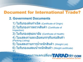 Document for International Trade? 2. Government Documents 1)  ใบรับรองต้นกำเนิด  ( Certificate of Origin) 2)  ใบรับรองการตรวจสินค้า  ( Certificate of Inspection) 3)  ใบรับรองสุขอนามัย  (Certificate of Health) 4)  ใบแสดงรายละเอียดบรรจุหีบห่อสินค้า  ( Packing Listing) 5)  ใบแสดงรายการน้ำหนักสินค้า  (Weight List) 6)  ใบรับรองแสดงน้ำหนักสินค้า  ( Weight certificate) 7)  เอกสารควบคุมการแลกเปลี่ยนเงินตราในการส่งสินค้าเข้า - ออก 8)  เอกสารการปล่อยสินค้า  (Delivery Order : D/O) 