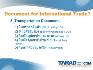 Document for International Trade? 3. Transportation Documents 1)  ใบตราส่งสินค้า  ( Bill of Lading : B/L) 2)  หนังสือรับรอง  (Letter of Guarantee : L/G) 3)  ใบพัสดุภัณฑ์ทางอากาศ  (Airway Bill) 4)  ใบพัสดุภัณฑ์ไปรษณีย์  (Parcel Post receipt) 5)  ใบตราส่งของรถไฟ  (Railway Bill) 