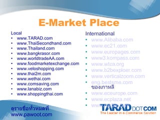 E-Market Place International www.Alibaba.com www.ec21.com www.europages.com www3.kompass.com www.wtca.org www.b2bexploer.com www.verticalzoom.com eng.bestsme.com   ของเกาหลี www.eceurope.com www.ecplaza.net www.rusbiz.com   Local www.TARAD.com  www.ThaiSecondhand.com www.Thailand.com www.bangkrasor.com www.worldtradeAA.com www.foodmarketexchange.com www.veloshopping.com www.thai2m.com www.wethai.com www.comsaving.com www.lanabiz.com www.shoppingthai.com ดูรายชื่อทั้วหมดที่  www.pawoot.com 