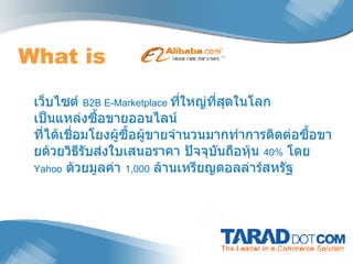 What is  เว็บไซต์  B2B E-Marketplace  ที่ใหญ่ที่สุดในโลก เป็นแหล่งซื้อขายออนไลน์ ที่ได้เชื่อมโยงผู้ซื้อผู้ขายจำนวนมากทำการติดต่อซื้อขายด้วยวิธีรับส่งใบเสนอราคา ปัจจุบันถือหุ้น  40%   โดย  Yahoo   ด้วยมูลค่า  1,000   ล้านเหรียญดอลล่าร์สหรัฐ 