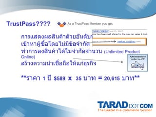 TrustPass???? การแสดงผลสินค้าด้วยอันดับที่สูงกว่า เข้าหาผู้ซื้อโดยไม่มีข้อจำกัด  ทำการลงสินค้าได้ไม่จำกัดจำนวน  (Unlimited Product Online) สร้างความน่าเชื่อถือให้แก่ธุรกิจ ** ราคา  1   ปี  $589   x  35   บาท  =  20,615   บาท **   