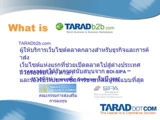 What is  TARADb2b.com  ผู้ให้บริการเว็บไซต์ตลาดกลางสำหรับธุรกิจและการค้าส่ง เว็บไซต์แห่งแรกที่ช่วยเปิดตลาดไปสู่ต่างประเทศ ด้วยรองรับได้  5   ภาษา และรองรับระบบการซื้อการขายที่สมบูรณ์แบบที่สุด ** TARADb2b  ได้รับการสนับสนุนจาก   BOI-SIPA **  ทางด้าน   Innovation Software   ในปี   2007 คณะกรรมการส่งเสริมการลงทุน 