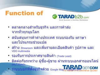Function of  ตลาดกลางสำหรับธุรกิจ และการค้าส่ง จากทั่วทุกมุมโลก สนับสนุนการค้าต่างประเทศ ระบบรองรับ  5 ภาษา และโปรแกรมช่วยแปล สร้าง  Showroom   และเพิ่มรายละเอียดสินค้า รูปภาพ และ  VDO multimedia  รองรับการประกาศขายสินค้า  (Trade Lead)  ติดต่อกันระหว่าง ผู้ซื้อ - ผู้ขาย ผ่านระบบเอกสารออนไลน์  (MyTARAD) ระบบบอกที่ตั้งธุรกิจด้วย  Google Map – Google Earth 