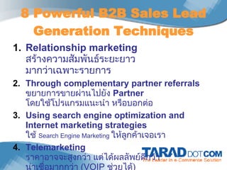 8 Powerful B2B Sales Lead Generation Techniques Relationship marketing สร้างความสัมพันธ์ระยะยาว มากว่าเฉพาะรายการ Through complementary partner referrals  ขยายการขายผ่านไปยัง  Partner  โดยใช้โปรแกรมแนะนำ หรือบอกต่อ Using search engine optimization and Internet marketing strategies ใช้  Search Engine Marketing  ให้ลูกค้าเจอเรา Telemarketing ราคาอาจจะสูงกว่า แต่ได้ผลลัพย์ดีกว่า น่าเชื่อมากกว่า  ( VOIP   ช่วยได้ )  เตรียมสคริป์การคุยที่ดีเอาไว้ 