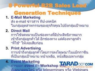 8 Powerful B2B Sales Lead Generation Techniques E-Mail Marketing ส่ง  e-mail  ข่าวสาร ทิป - เทคนิค ในกลุ่มอุตสาหกรรมของธุรกิจคุณไปยังกลุ่มเป้าหมาย Direct Mail การใช้จดหมายเป็นช่องทางที่มีประสิทธิภาพมาก เข้าถึงกลุ่มลูกค้าได้ อีกช่องทาง แต่ต้องหาลูกค้า “ที่ใช้” ให้เจอเสียก่อน Print Advertising การเข้าถึงกลุ่มลูกค้าโดยการลงโฆษณาในแม็กกาซีนที่เป็นกลุ่มเป้าหมาย หน้าเหลือ ,  หนังสือเฉพาะกลุ่ม Event Marketing การออก  event   ทำ  Workshop  หรือ สัมมนาออนไลน์ หรือ  teleseminars  หรือ   Webinars 