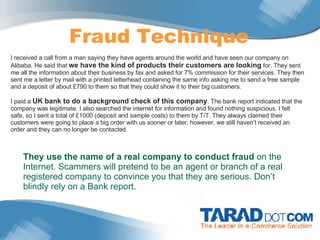 Fraud Technique I received a call from a man saying they have agents around the world and have seen our company on Alibaba. He said that  we have the kind of products their customers are looking  for. They sent me all the information about their business by fax and asked for 7% commission for their services. They then sent me a letter by mail with a printed letterhead containing the same info asking me to send a free sample and a deposit of about £790 to them so that they could show it to their big customers.    I paid a  UK bank to do a background check of this company . The bank report indicated that the company was legitimate. I also searched the internet for information and found nothing suspicious. I felt safe, so I sent a total of £1000 (deposit and sample costs) to them by T/T. They always claimed their customers were going to place a big order with us sooner or later; however, we still haven’t received an order and they can no longer be contacted.  They use the name of a real company to conduct fraud  on the Internet. Scammers will pretend to be an agent or branch of a real registered company to convince you that they are serious. Don’t blindly rely on a Bank report.   