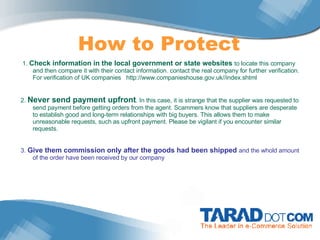 How to Protect   1.  Check information in the local government or state websites  to locate this company and then compare it with their contact information. contact the real company for further verification.  For verification of UK companies   http://www.companieshouse.gov.uk//index.shtml   2.  Never send payment upfront . In this case, it is strange that the supplier was requested to send payment before getting orders from the agent. Scammers know that suppliers are desperate to establish good and long-term relationships with big buyers. This allows them to make unreasonable requests, such as upfront payment. Please be vigilant if you encounter similar requests. 3.  Give them commission only after the goods had been shipped  and the whold amount of the order have been received by our company 