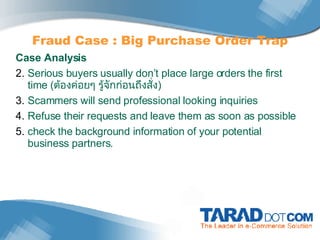 Fraud Case : Big Purchase Order Trap Case Analysis Serious buyers usually don’t place large orders the first time  ( ต้องค่อยๆ รู้จักก่อนถึงสั่ง ) Scammers will send professional looking inquiries Refuse their requests and leave them as soon as possible check the background information of your potential business partners. 