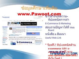 ข้อมูลศึกษาเพิ่มติม  www.Pawoot.com ข่าวสาร - บทความ - ทิปเทคนิคการทำ  E-Commerce E-Marketing สอบถามปัญหาได้ที่  Web Board  หนังสือ   &   สัมมนา Useful Web Link *  รับฟรี .!  ทิป - เทคนิคด้าน  e-commerce   และ  e-marketing   ส่งฟรี ทาง  email   ทุกเดือน   สมัครฟรี .!  ที่เว็บไซต์ .! 
