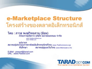 e-Marketplace Structure  โครงสรางของตลาดอิเล็กทรอนิกส  โดย  :  ภาวุธ พงษ์วิทยภานุ  ( ป้อม )   กรรมการผู้จัดการ บริษัท ตลาดดอทคอม จำกัด www.ThaiSecondhand.com www.TARAD.com   อุปนายก สมาคมผู้ประกอบการพาณิชย์อิเล็กทรอนิกส์ไทย  ( www.ThaiEcommerce.org)   ที่ปรึกษา สมาคมผู้ดูแลเว็บไทย  (www.Webmaster.or.th) E-Mail :  [email_address] URL :  www.Pawoot.com 