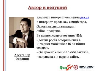 Автор и ведущий

Александр
Федянин

владелец интернет-магазина gra.ua
в интернет-продажах с 2008 года.
Основная специализация:
online-продажи.
За период существования ИМ:
- достиг роста ассортимента в
интернет магазине с 16 до 16000
товаров.
- обслужено свыше 20.000 заказов.
- запущена 4-я версия сайта.

 