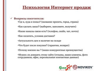 Психология Интернет продаж
 Вопросы посетителя:
•Где я, куда я попал? (название проекта, город, страна)
•Как сделать заказ? (выберите, заполните, получите)

•Какие каналы связи есть? (телефон, скайп, чат, почта)
•Как оплатить, условия доставки?
•Актуальность цен и наличие на складе
•Что будет после покупки? (гарантии, возврат)
•Почему именно вы ? (наши конкурентные преимущества)
•Можно ли доверять этому сайту (отзывы, наши клиенты, фото
сотрудников, офис, персональные контактные данные)

 