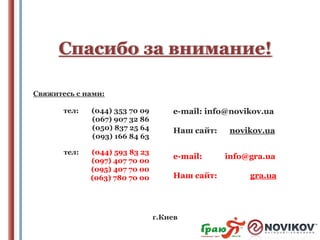 Спасибо за внимание!
Свяжитесь с нами:
тел:

тел:

(044) 353 70 09
(067) 907 32 86
(050) 837 25 64
(093) 166 84 63

(044) 593 83 23
(097) 407 70 00
(095) 407 70 00
(063) 780 70 00

e-mail: info@novikov.ua
Наш сайт:
e-mail:
Наш сайт:

г.Киев

novikov.ua
info@gra.ua
gra.ua

 