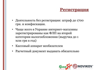Регистрация
• Деятельность без регистрации: штраф до 1700
грн. и конфискация.
• Чаще всего в Украине интернет-магазины
зарегистрированы как ФЛП на второй
категории налогообложения (выручка до 1
млн грн в год)
• Кассовый аппарат необязателен
• Расчетный документ выдавать обязательно

 