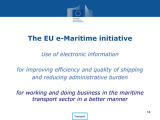The EU e-Maritime initiative
Use of electronic information
for improving efficiency and quality of shipping
and reducing administrative burden
for working and doing business in the maritime
transport sector in a better manner
14
 