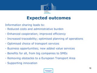 Information sharing leads to:
- Reduced costs and administrative burden
- Enhanced cooperation; improved efficiency
- Increased traceability; optimised planning of operations
- Optimised choice of transport services
- Business opportunities; new added value services
- Benefits for all, from big companies to SMEs
- Removing obstacles to a European Transport Area
- Supporting innovation
Expected outcomes
18
 