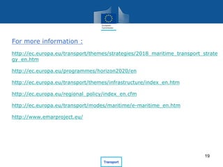 For more information :
http://ec.europa.eu/transport/themes/strategies/2018_maritime_transport_strate
gy_en.htm
http://ec.europa.eu/programmes/horizon2020/en
http://ec.europa.eu/transport/themes/infrastructure/index_en.htm
http://ec.europa.eu/regional_policy/index_en.cfm
http://ec.europa.eu/transport/modes/maritime/e-maritime_en.htm
http://www.emarproject.eu/
19
 