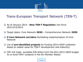 Trans-European Transport Network (TEN-T)
 As of January 2014 : New TEN-T Regulation into force
(EU)1315/2013
 Target dates: Core Network 2030 – Comprehensive Network 2050
 9 Core Network corridors facilitating implementation of Core
Network
 List of pre-identified projects for funding 2014-2020 (selection
based on added value for TEN-T development and maturity)
 CEF will make available €26 billion from the EU’s 2014-2020 budget
to co-fund TEN-T projects in the EU Member States
 