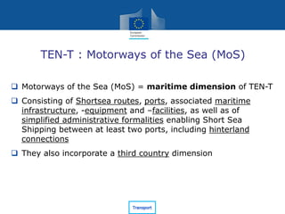 TEN-T : Motorways of the Sea (MoS)
 Motorways of the Sea (MoS) = maritime dimension of TEN-T
 Consisting of Shortsea routes, ports, associated maritime
infrastructure, -equipment and –facilities, as well as of
simplified administrative formalities enabling Short Sea
Shipping between at least two ports, including hinterland
connections
 They also incorporate a third country dimension
 