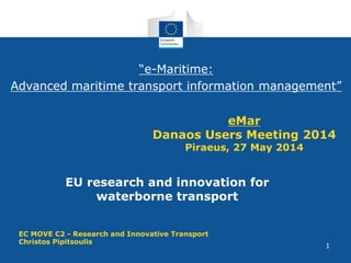 1
eMar
Danaos Users Meeting 2014
Piraeus, 27 May 2014
EU research and innovation for
waterborne transport
EC MOVE C2 - Research and Innovative Transport
Christos Pipitsoulis
“e-Maritime:
Advanced maritime transport information management”
 