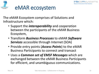 eMAR ecosystem
The eMAR Ecosystem comprises of Solutions and
Infrastructure which:
• Support the interoperability and cooperation
between the participants of the eMAR Business
Ecosystem,
• Transform Business Processes to eMAR Software
Services accessible through Internet (SOA)
• Provide entry points (Access Points) to the eMAR
Business Participants to connect and transact
• Uses a Common set of EMSF Messages which are
exchanged between the eMAR Business Participants
for efficient, and unambiguous communications.
May-14 Takis Katsoulakos - Collaboration in Shipping 16
 