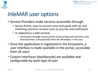 InleMAR user options
• Service Providers make services accessible through
• Access Points, easy to connect once and speak with all, and
inheriting common services such as security and notification
• or exposed as a web services
• connection through access points of preconfigured semantics and
characteristics, transparently from the developer / end user.
• Once the application is registered in the Ecosystem, a
user interface is made available in the portal, accessible
from all users
• Custom interfaces (dashboards) are available and
configurable by each type of user
May-14 Takis Katsoulakos - Collaboration in Shipping 24
 
