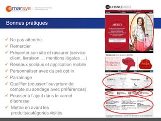 Bonnes pratiques
 Ne pas attendre
 Remercier
 Présenter son site et rassurer (service
client, livraison … mentions légales …)
 Réseaux sociaux et application mobile
 Personnaliser avec du pré opt in
 Parrainage
 Qualifier (pousser l’ouverture de
compte ou sondage avec préférences)
 Pousser à l’ajout dans le carnet
d’adresse
 Mettre en avant les
produits/catégories visités

 