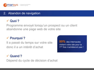 2. Abandon de navigation
 Quoi ?
Programme envoyé lorsqu’un prospect ou un client
abandonne une page web de votre site
 Pourquoi ?
Il a passé du temps sur votre site
donc il a un intérêt d’achat
 Quand ?
Dépend du cycle de décision d’achat

99% des internautes

visitant votre site pour la
1ère fois n’achèteront pas !

 