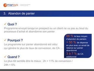 3. Abandon de panier
 Quoi ?
Programme envoyé lorsqu’un prospect ou un client ne va pas au bout du
processus d’achat et abandonne son panier

66 % le taux moyen
 Pourquoi ?
Le programme sur panier abandonné est celui
qui génère le plus de taux de conversion, de CA …

 Quand ?

d’abandon de paniers

+ 55 % de dépense

en plus avec un email de
relance sur panier
abandonné

3 à 7 % de CA
additionnel

Le plus tôt semble être le mieux : 2h = 11% de conversion /
24h = 6%

 