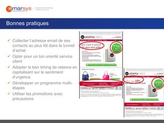 Bonnes pratiques
 Collecter l’adresse email de ses
contacts au plus tôt dans le tunnel
d’achat
 Opter pour un ton orienté service
client
 Adopter le bon timing de relance en
capitalisant sur le sentiment
d’urgence
 Développer un programme multiétapes
 Utiliser les promotions avec
précautions

 