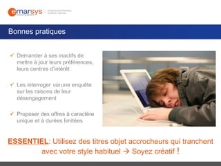 Bonnes pratiques
 Demander à ses inactifs de
mettre à jour leurs préférences,
leurs centres d’intérêt
 Les interroger via une enquête
sur les raisons de leur
désengagement
 Proposer des offres à caractère
unique et à durées limitées

ESSENTIEL: Utilisez des titres objet accrocheurs qui tranchent
avec votre style habituel  Soyez créatif !

 