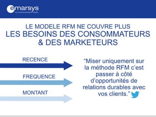 “Miser uniquement sur
la méthode RFM c’est
passer à côté
d’opportunités de
relations durables avec
vos clients.”
RECENCE
FREQUENCE
MONTANT
LE MODELE RFM NE COUVRE PLUS
LES BESOINS DES CONSOMMATEURS
& DES MARKETEURS
 