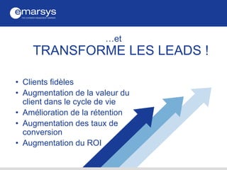 …et
TRANSFORME LES LEADS !
• Clients fidèles
• Augmentation de la valeur du
client dans le cycle de vie
• Amélioration de la rétention
• Augmentation des taux de
conversion
• Augmentation du ROI
 