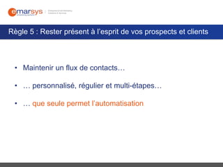 Règle 5 : Rester présent à l’esprit de vos prospects et clients

• Maintenir un flux de contacts…

• … personnalisé, régulier et multi-étapes…
• … que seule permet l’automatisation

 