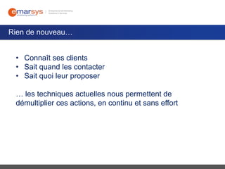 Rien de nouveau…
• Connaît ses clients
• Sait quand les contacter
• Sait quoi leur proposer
… les techniques actuelles nous permettent de
démultiplier ces actions, en continu et sans effort

 