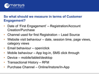 So what should we measure in terms of Customer
Engagement?
• Date of ‘First Engagement’ – Registration/Account
Creation/Pu...