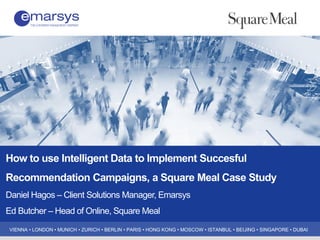 VIENNA • LONDON • MUNICH • ZURICH • BERLIN • PARIS • HONG KONG • MOSCOW • ISTANBUL • BEIJING • SINGAPORE • DUBAI
How to use Intelligent Data to Implement Succesful
Recommendation Campaigns, a Square Meal Case Study
Daniel Hagos – Client Solutions Manager, Emarsys
Ed Butcher – Head of Online, Square Meal
 