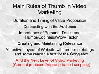 Main Rules of Thumb in Video
Marketing
Duration and Timing of Value Proposition
Connecting with the Audience
Importance of Personal Touch and
Humor/Coolness/Wow-Factor
Creating and Maintaining Relevance
Attractive Layout of Website with proper metatags
and some readable text for the Googlebot
And the Next Level of Video Marketing
(Campaign-based/Adgroup-based scripting)
 