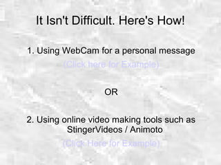 It Isn't Difficult. Here's How!
1. Using WebCam for a personal message
(Click here for Example)
OR
2. Using online video making tools such as
StingerVideos / Animoto
(Click Here for Example)
 