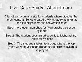 Live Case Study - AttanoLearn
AttanoLearn.com is a site for students where video is the
main content. So we created a VM strategy as a test to
see if it helps increase conversion rates.
Step 1: A student searches for “Maharashtra science
syllabus”
Step 2: The student sees an ad specific to Maharashtra
Science Syllabus
Step 3: The student is taken to a page where the top
(most viewed) video for Maharashtra science syllabus
is played.
 