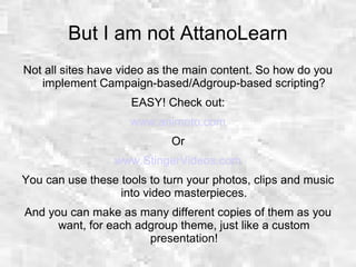But I am not AttanoLearn
Not all sites have video as the main content. So how do you
implement Campaign-based/Adgroup-based scripting?
EASY! Check out:
www.animoto.com
Or
www.StingerVideos.com
You can use these tools to turn your photos, clips and music
into video masterpieces.
And you can make as many different copies of them as you
want, for each adgroup theme, just like a custom
presentation!
 
