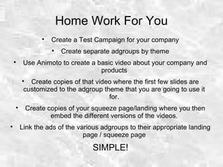 Home Work For You

Create a Test Campaign for your company

Create separate adgroups by theme

Use Animoto to create a basic video about your company and
products

Create copies of that video where the first few slides are
customized to the adgroup theme that you are going to use it
for.

Create copies of your squeeze page/landing where you then
embed the different versions of the videos.

Link the ads of the various adgroups to their appropriate landing
page / squeeze page
SIMPLE!
 